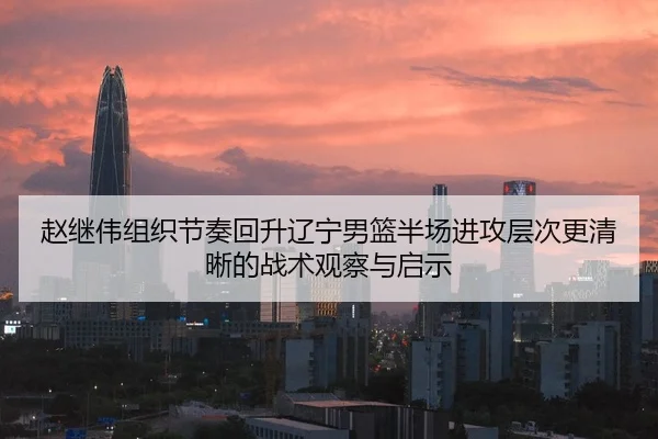 赵继伟组织节奏回升辽宁男篮半场进攻层次更清晰的战术观察与启示