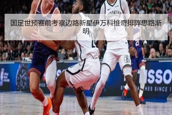 国足世预赛前考察边路新星伊万科维奇排阵思路渐明